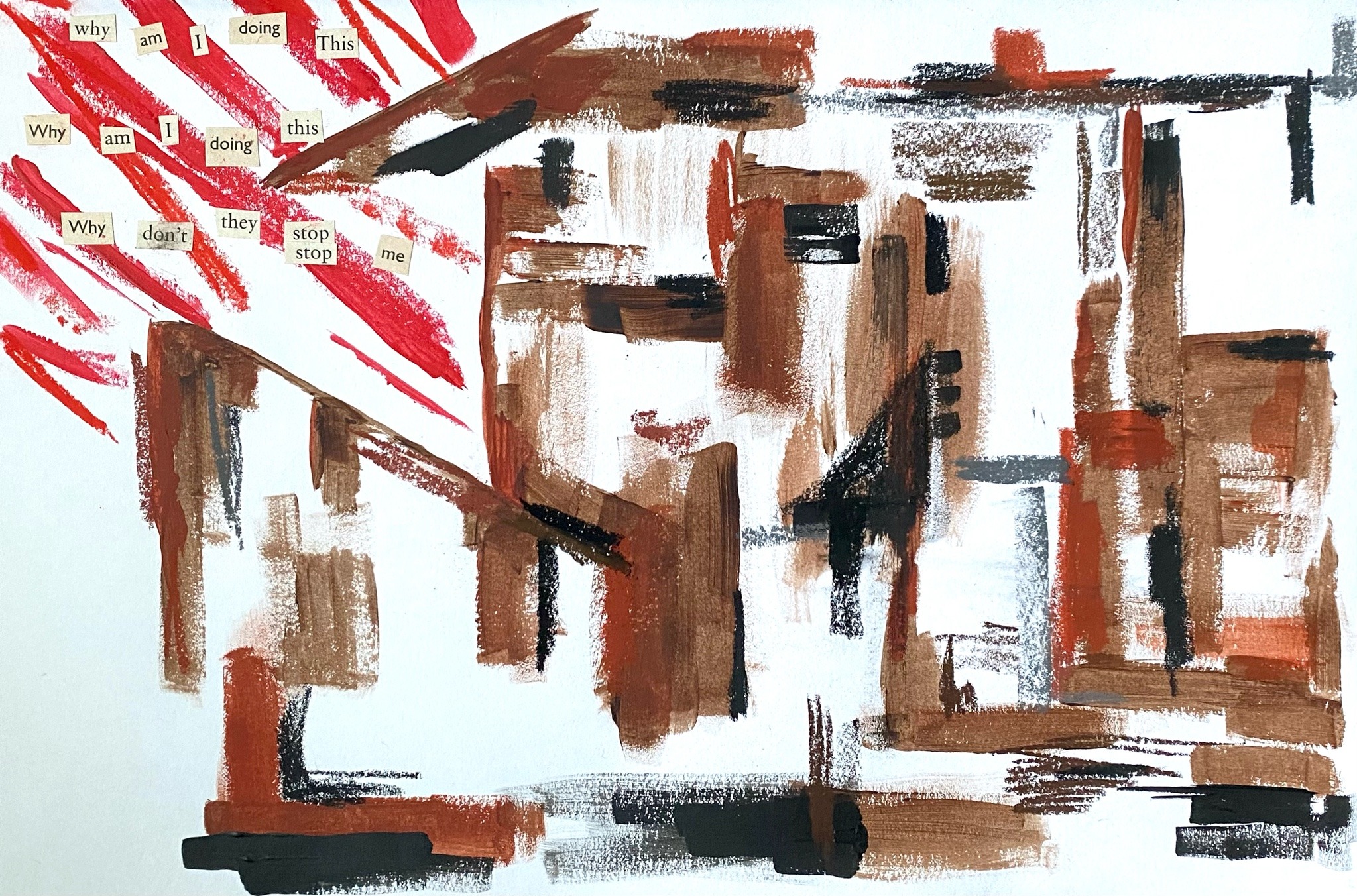 photo of a physical piece of art made from paint and pastels. There is an abstract house made of brown and black horizontal, vertical, and diagonal lines. there is no discernable doors or windows. there is red diagonal lines in the top left coming out of the house to the top corner of the page with cut-out words over the top saying: why am i doing this why am i doing this why don't they stop me.